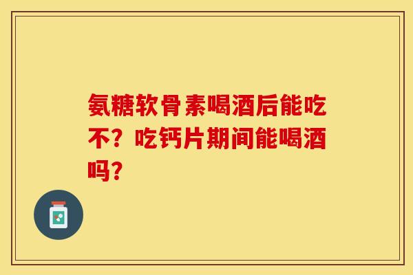 氨糖软骨素喝酒后能吃不？吃钙片期间能喝酒吗？