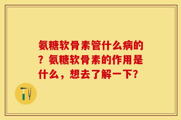 氨糖软骨素管什么病的？氨糖软骨素的作用是什么，想去了解一下？-第1张图片-关节保镖