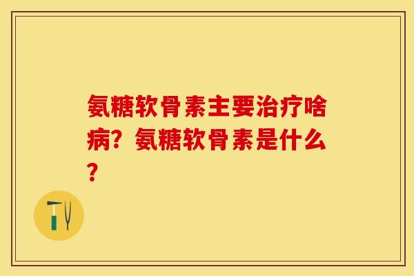 氨糖软骨素主要治疗啥病？氨糖软骨素是什么？