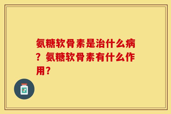 氨糖软骨素是治什么病？氨糖软骨素有什么作用？-第1张图片-关节保镖