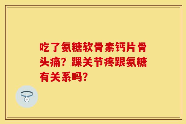 吃了氨糖软骨素钙片骨头痛？踝关节疼跟氨糖有关系吗？