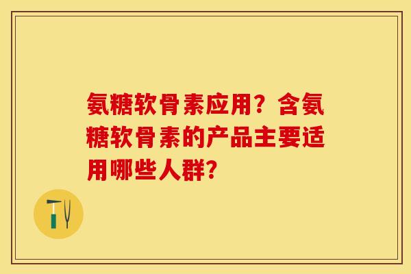 氨糖软骨素应用？含氨糖软骨素的产品主要适用哪些人群？