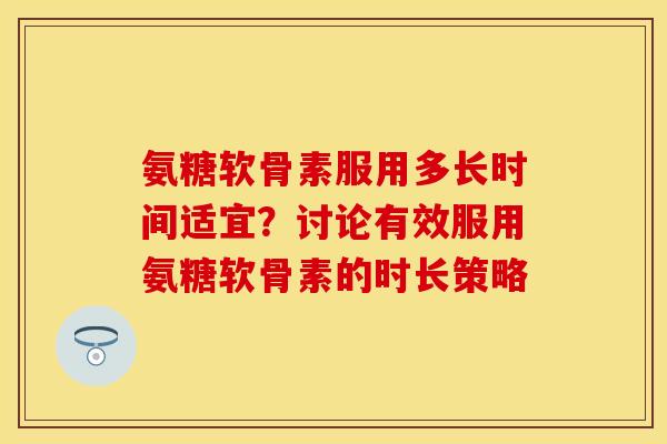 氨糖软骨素服用多长时间适宜？讨论有效服用氨糖软骨素的时长策略