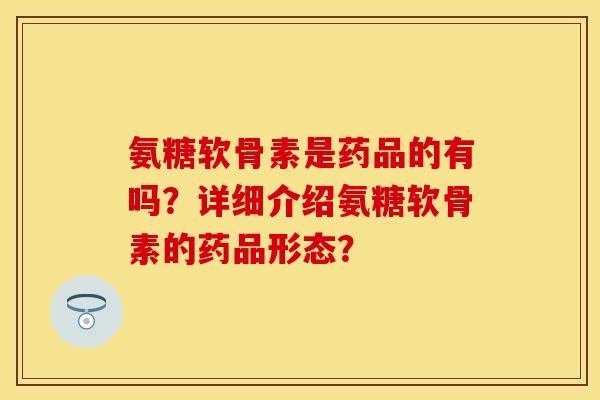 氨糖软骨素是药品的有吗？详细介绍氨糖软骨素的药品形态？