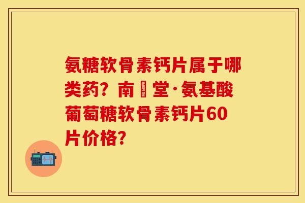 氨糖软骨素钙片属于哪类药？南雲堂·氨基酸葡萄糖软骨素钙片60片价格？