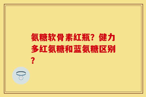 氨糖软骨素红瓶？健力多红氨糖和蓝氨糖区别？
