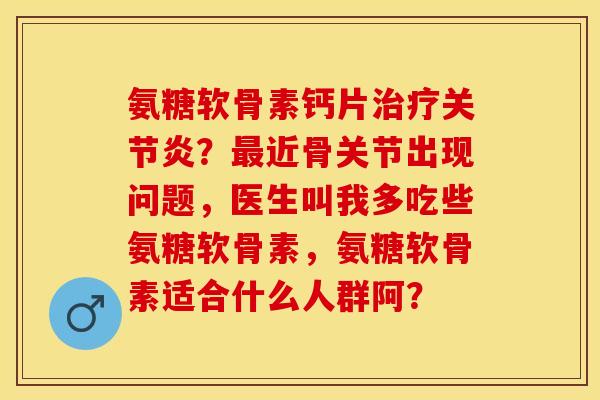 氨糖软骨素钙片治疗关节炎？最近骨关节出现问题，医生叫我多吃些氨糖软骨素，氨糖软骨素适合什么人群阿？