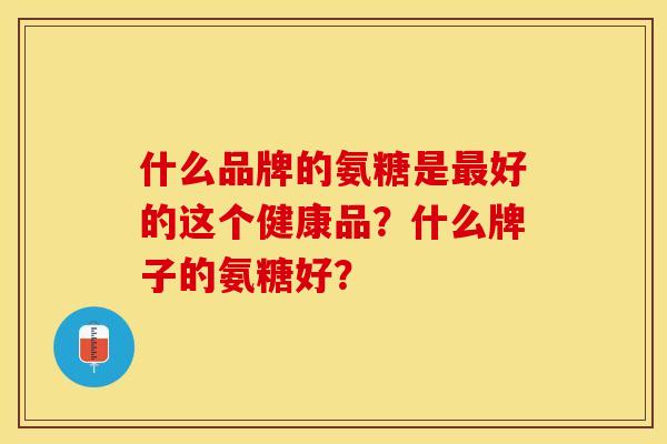 什么品牌的氨糖是最好的这个健康品？什么牌子的氨糖好？-第1张图片-关节保镖