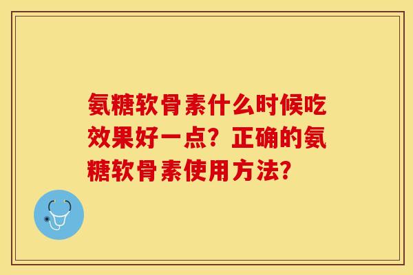 氨糖软骨素什么时候吃效果好一点？正确的氨糖软骨素使用方法？