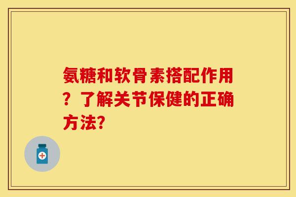 氨糖和软骨素搭配作用？了解关节保健的正确方法？