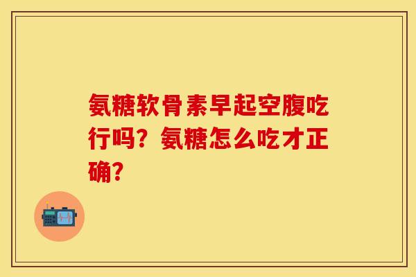 氨糖软骨素早起空腹吃行吗？氨糖怎么吃才正确？