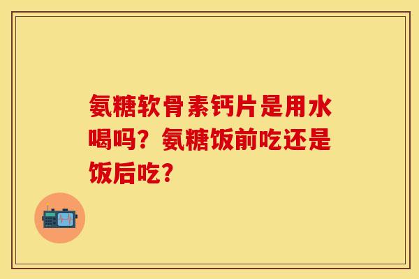 氨糖软骨素钙片是用水喝吗？氨糖饭前吃还是饭后吃？