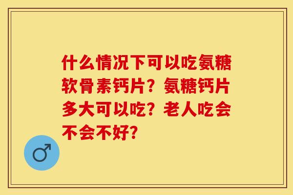 什么情况下可以吃氨糖软骨素钙片？氨糖钙片多大可以吃？老人吃会不会不好？-第1张图片-关节保镖