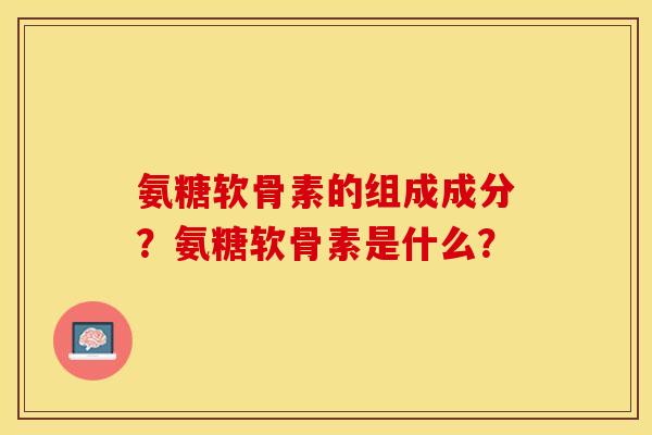 氨糖软骨素的组成成分？氨糖软骨素是什么？
