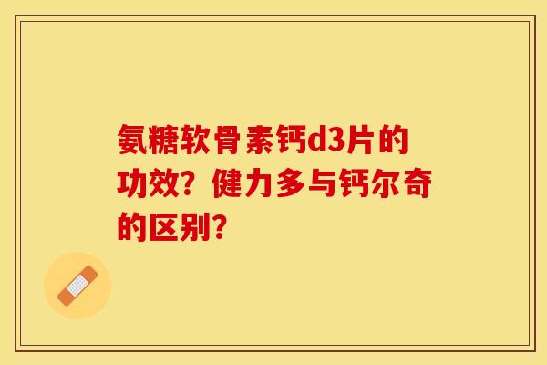 氨糖软骨素钙d3片的功效？健力多与钙尔奇的区别？-第1张图片-关节保镖