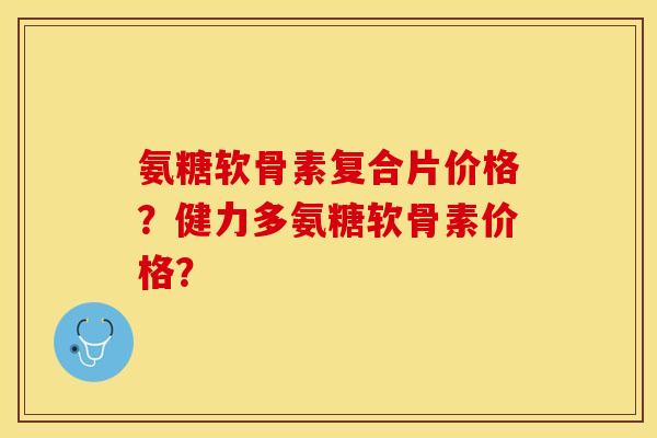 氨糖软骨素复合片价格？健力多氨糖软骨素价格？