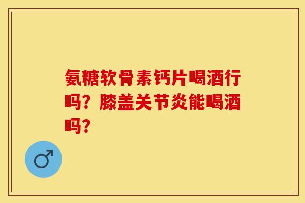 氨糖软骨素钙片喝酒行吗？膝盖关节炎能喝酒吗？