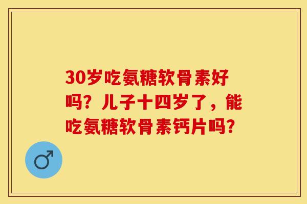 30岁吃氨糖软骨素好吗？儿子十四岁了，能吃氨糖软骨素钙片吗？