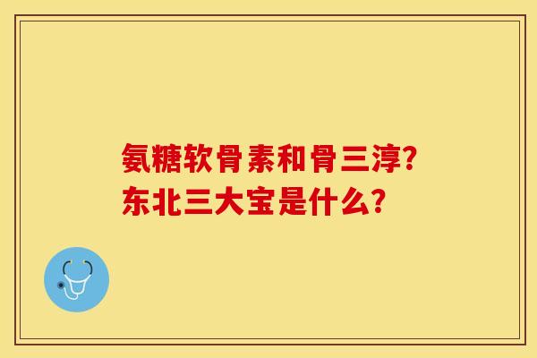 氨糖软骨素和骨三淳？东北三大宝是什么？