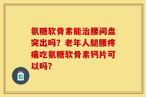 氨糖软骨素能治腰间盘突出吗？老年人腿腰疼痛吃氨糖软骨素钙片可以吗？