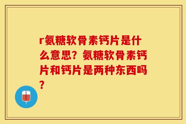 r氨糖软骨素钙片是什么意思？氨糖软骨素钙片和钙片是两种东西吗？