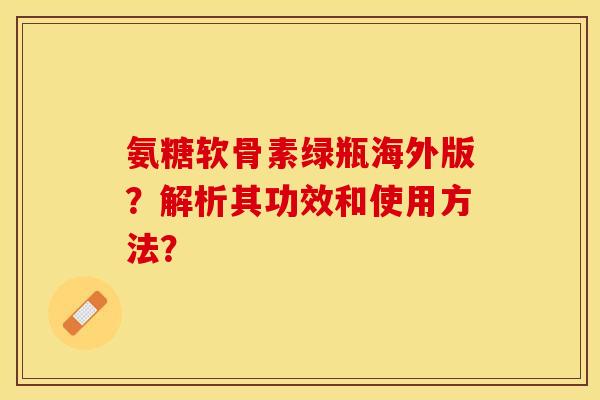 氨糖软骨素绿瓶海外版？解析其功效和使用方法？