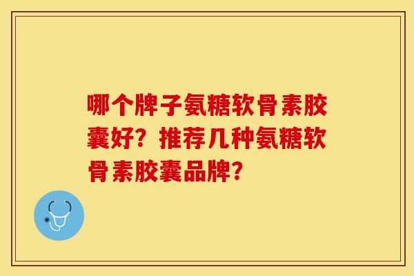 哪个牌子氨糖软骨素胶囊好？推荐几种氨糖软骨素胶囊品牌？