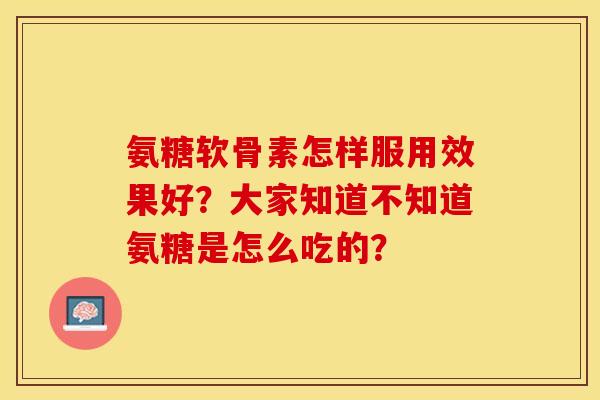 氨糖软骨素怎样服用效果好？大家知道不知道氨糖是怎么吃的？