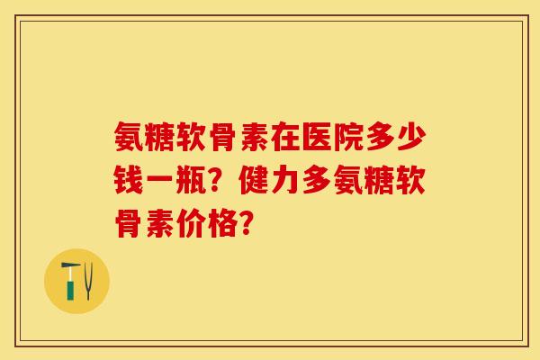 氨糖软骨素在医院多少钱一瓶？健力多氨糖软骨素价格？