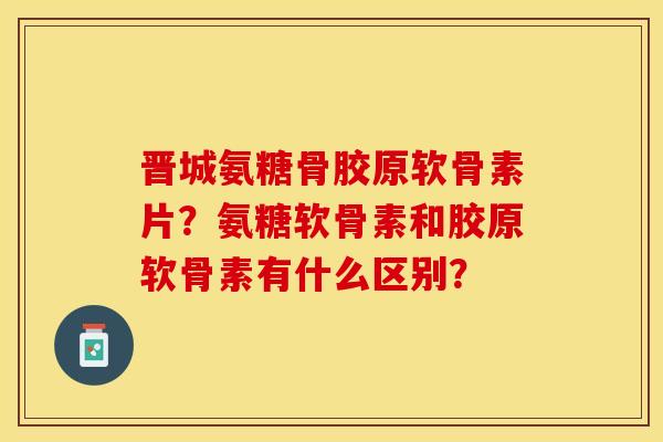 晋城氨糖骨胶原软骨素片？氨糖软骨素和胶原软骨素有什么区别？