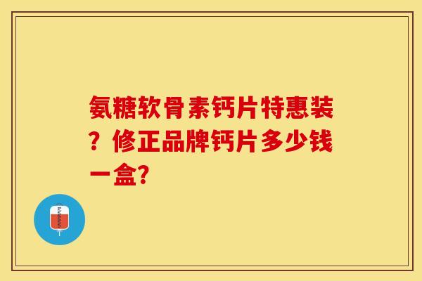 氨糖软骨素钙片特惠装？修正品牌钙片多少钱一盒？