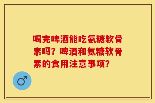 喝完啤酒能吃氨糖软骨素吗？啤酒和氨糖软骨素的食用注意事项？