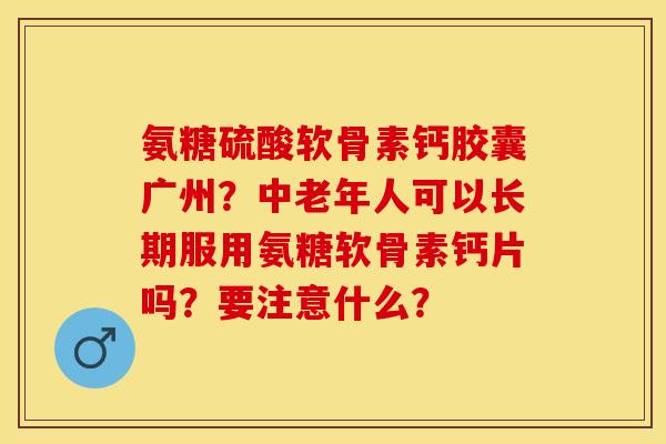 氨糖硫酸软骨素钙胶囊广州？中老年人可以长期服用氨糖软骨素钙片吗？要注意什么？-第1张图片-关节保镖