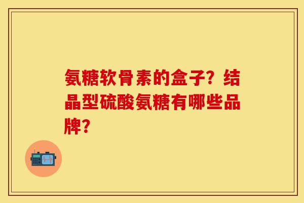 氨糖软骨素的盒子？结晶型硫酸氨糖有哪些品牌？