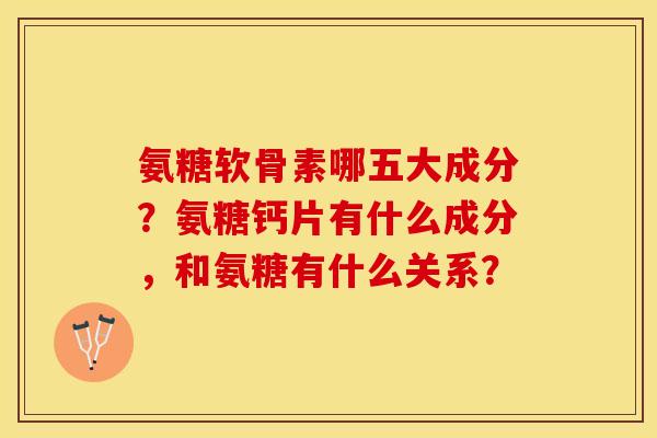 氨糖软骨素哪五大成分？氨糖钙片有什么成分，和氨糖有什么关系？