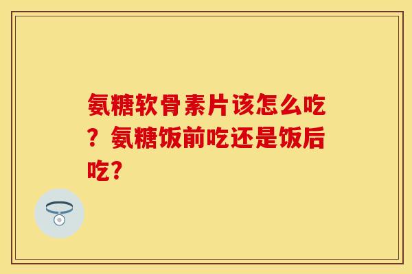氨糖软骨素片该怎么吃？氨糖饭前吃还是饭后吃？