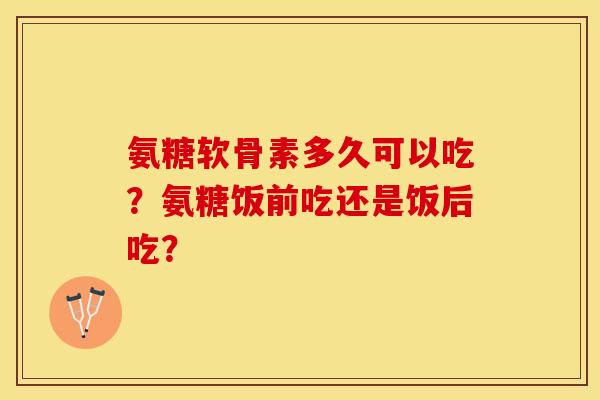 氨糖软骨素多久可以吃？氨糖饭前吃还是饭后吃？