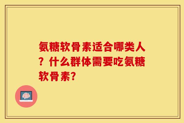 氨糖软骨素适合哪类人？什么群体需要吃氨糖软骨素？-第1张图片-关节保镖