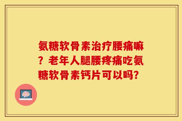 氨糖软骨素治疗腰痛嘛？老年人腿腰疼痛吃氨糖软骨素钙片可以吗？