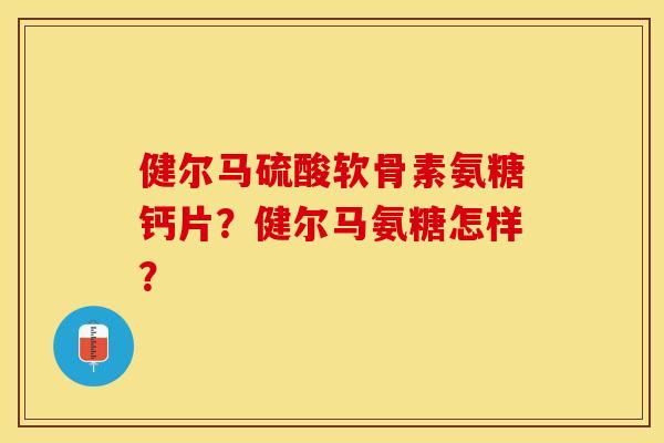 健尔马硫酸软骨素氨糖钙片？健尔马氨糖怎样？-第1张图片-关节保镖