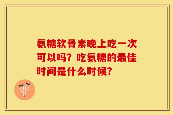 氨糖软骨素晚上吃一次可以吗？吃氨糖的最佳时间是什么时候？