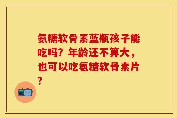 氨糖软骨素蓝瓶孩子能吃吗?年龄还不算大,也可以吃氨糖软骨素片?-第1张图片-关节保镖 氨糖软骨素蓝瓶孩子能吃吗?年龄还不算大,也可以吃氨糖软骨素片?-第1张图片-关节保镖