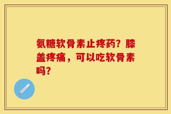 氨糖软骨素止疼药？膝盖疼痛，可以吃软骨素吗？