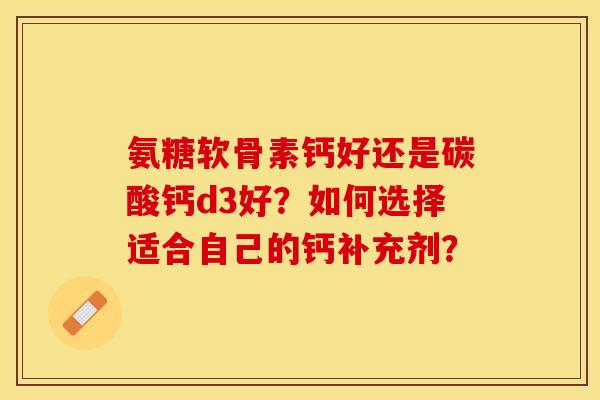 氨糖软骨素钙好还是碳酸钙d3好？如何选择适合自己的钙补充剂？