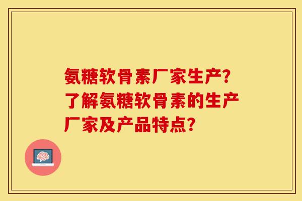 氨糖软骨素厂家生产？了解氨糖软骨素的生产厂家及产品特点？