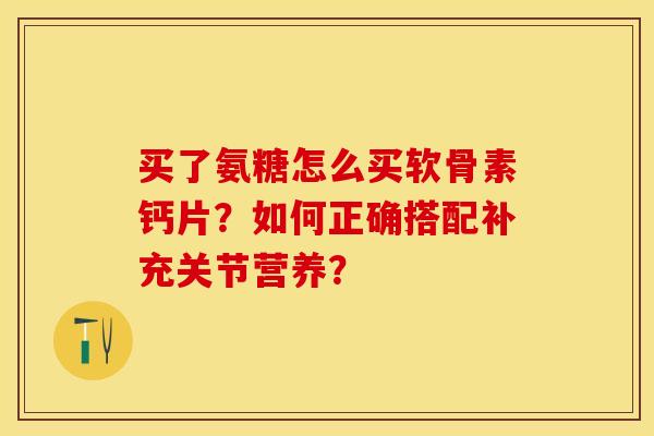买了氨糖怎么买软骨素钙片？如何正确搭配补充关节营养？