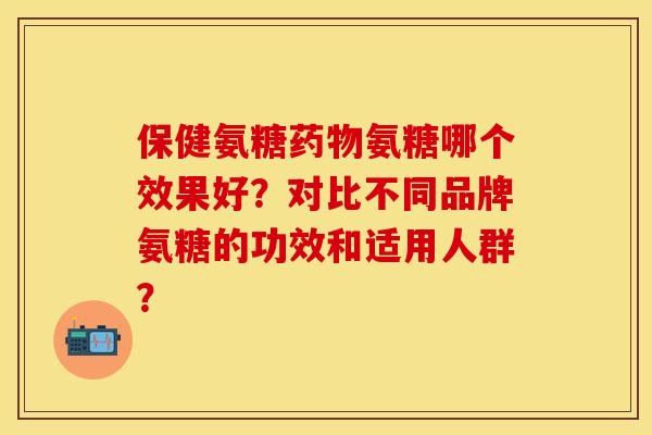 保健氨糖药物氨糖哪个效果好？对比不同品牌氨糖的功效和适用人群？