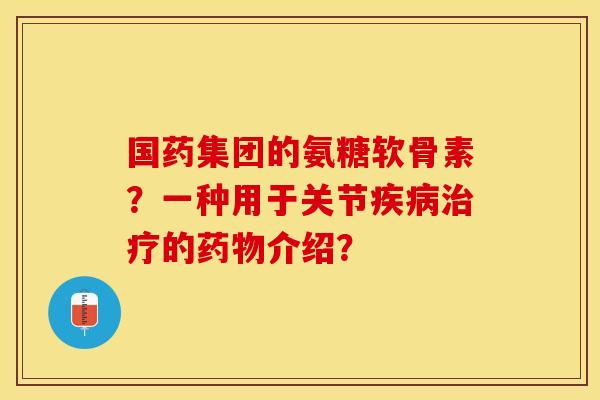 国药集团的氨糖软骨素？一种用于关节疾病治疗的药物介绍？