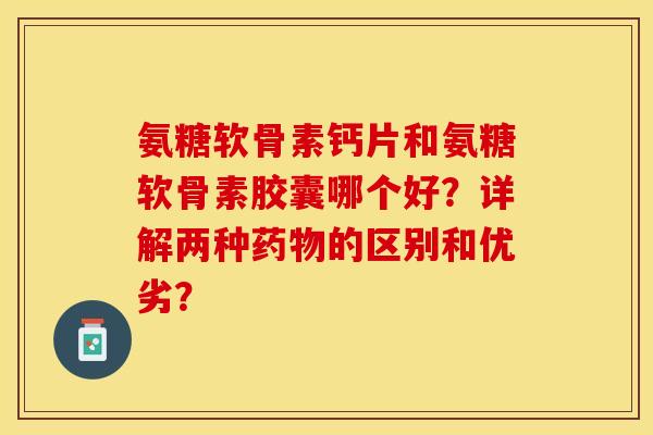 氨糖软骨素钙片和氨糖软骨素胶囊哪个好？详解两种药物的区别和优劣？