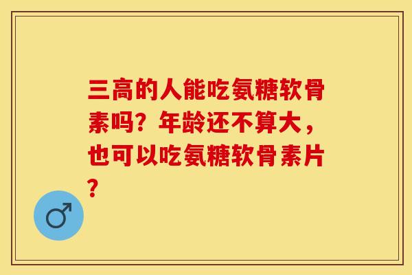 三高的人能吃氨糖软骨素吗？年龄还不算大，也可以吃氨糖软骨素片？